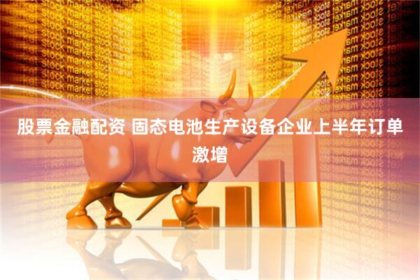 股票金融配资 固态电池生产设备企业上半年订单激增