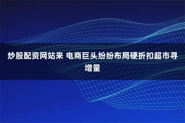 炒股配资网站来 电商巨头纷纷布局硬折扣超市寻增量
