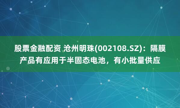 股票金融配资 沧州明珠(002108.SZ)：隔膜产品有应用于半固态电池，有小批量供应